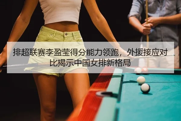 排超联赛李盈莹得分能力领跑，外援接应对比揭示中国女排新格局